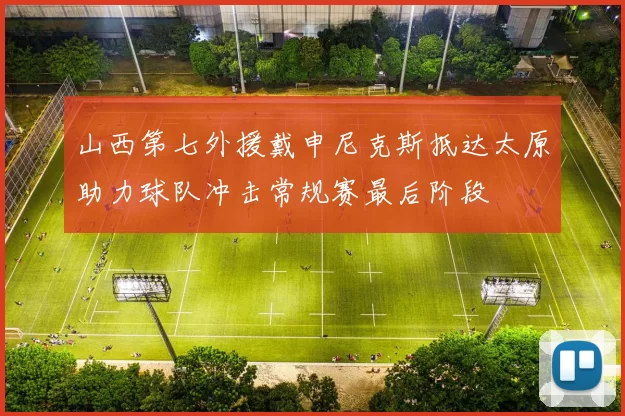 山西第七外援戴申尼克斯抵达太原助力球队冲击常规赛最后阶段