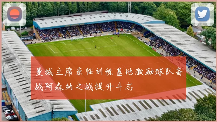 曼城主席亲临训练基地激励球队备战阿森纳之战提升斗志