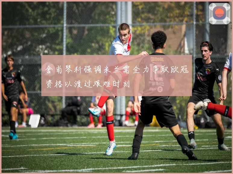 舍甫琴科强调米兰需全力争取欧冠资格以渡过艰难时刻