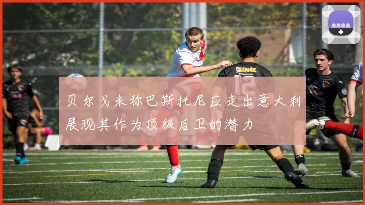 贝尔戈米称巴斯托尼应走出意大利展现其作为顶级后卫的潜力