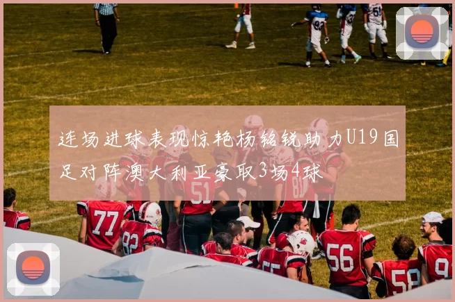 连场进球表现惊艳杨铭锐助力U19国足对阵澳大利亚豪取3场4球