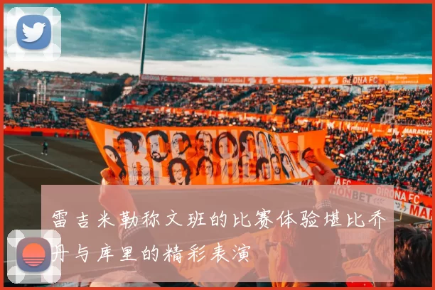 雷吉米勒称文班的比赛体验堪比乔丹与库里的精彩表演
