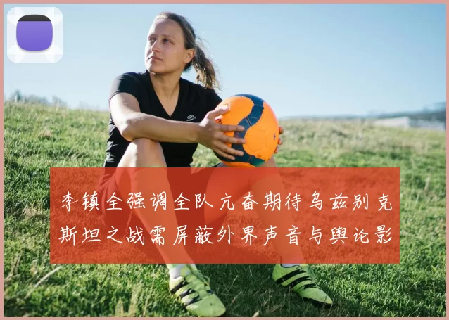 李镇全强调全队亢奋期待乌兹别克斯坦之战需屏蔽外界声音与舆论影响
