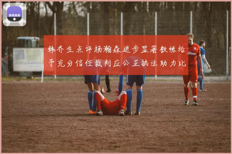 韩乔生点评杨瀚森进步显著教练给予充分信任裁判应公正执法助力比赛发展