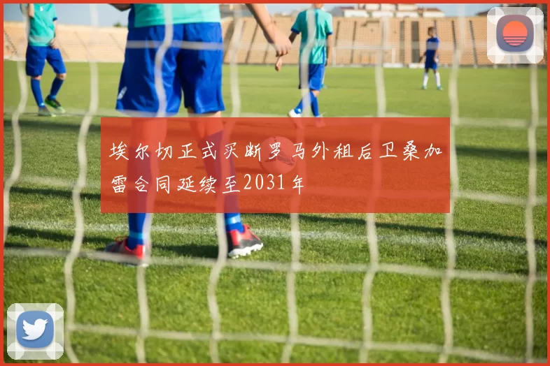 埃尔切正式买断罗马外租后卫桑加雷合同延续至2031年