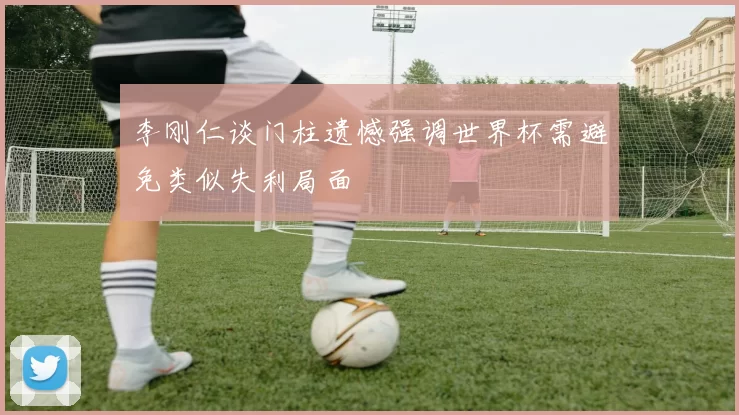 李刚仁谈门柱遗憾强调世界杯需避免类似失利局面