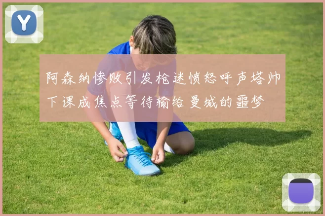 阿森纳惨败引发枪迷愤怒呼声塔帅下课成焦点等待输给曼城的噩梦
