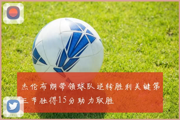 杰伦布朗带领球队逆转胜利关键第三节独得15分助力取胜