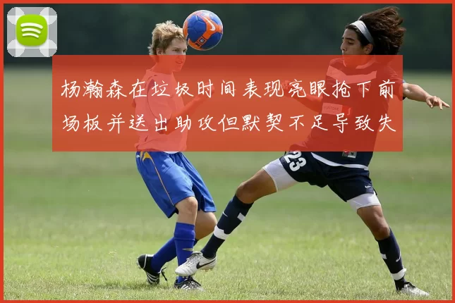 杨瀚森在垃圾时间表现亮眼抢下前场板并送出助攻但默契不足导致失误