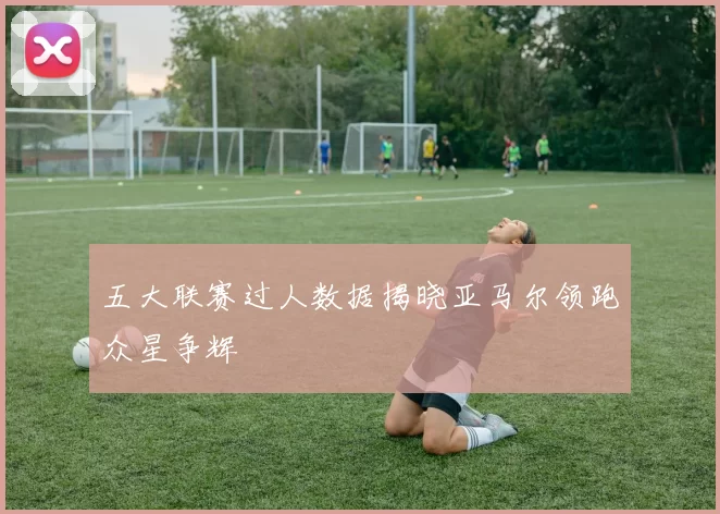 五大联赛过人数据揭晓亚马尔领跑众星争辉